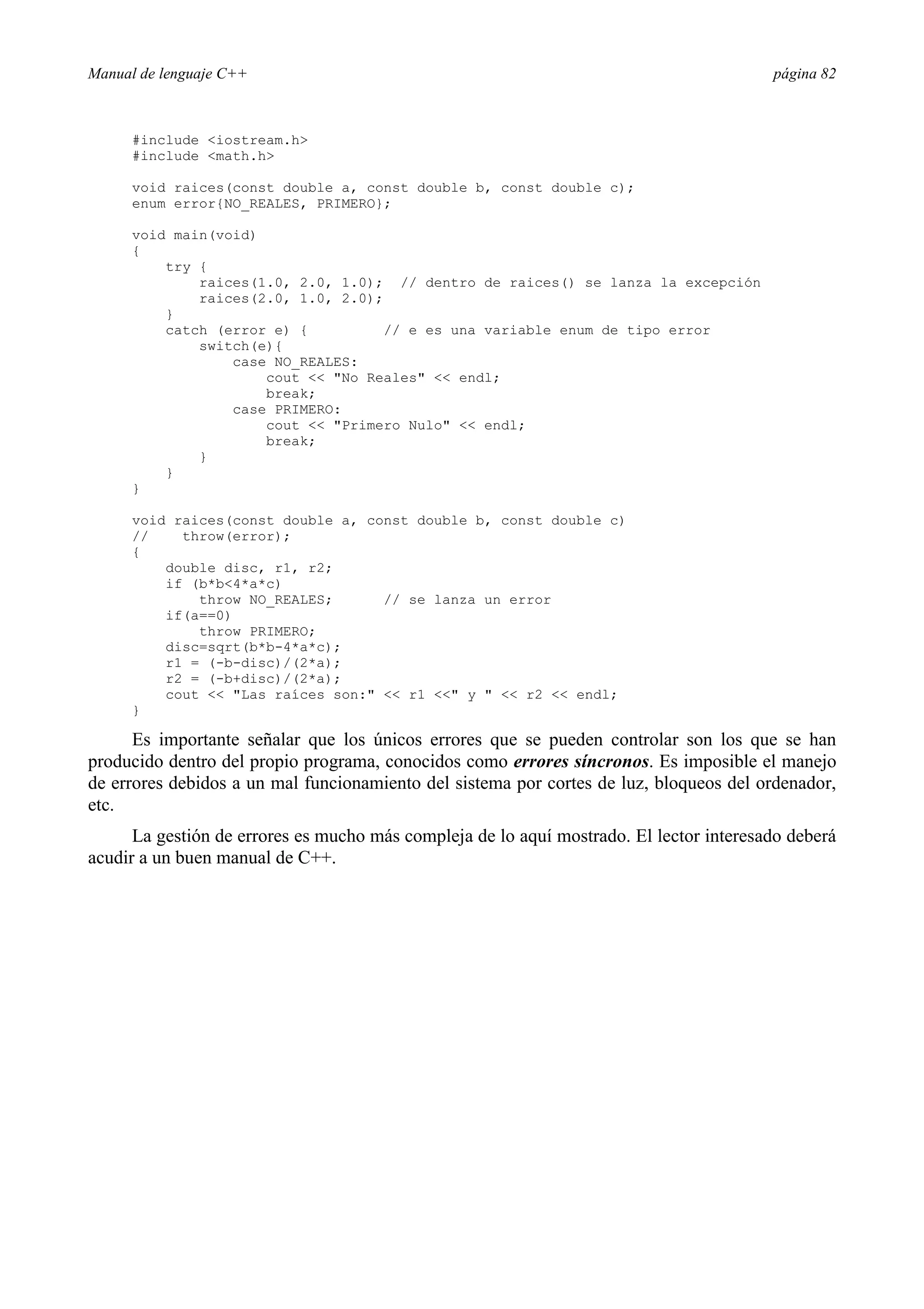 Manual de lenguaje C++ página 82
#include iostream.h
#include math.h
void raices(const double a, const double b, const double c);
enum error{NO_REALES, PRIMERO};
void main(void)
{
try {
raices(1.0, 2.0, 1.0); // dentro de raices() se lanza la excepción
raices(2.0, 1.0, 2.0);
}
catch (error e) { // e es una variable enum de tipo error
switch(e){
case NO_REALES:
cout  No Reales  endl;
break;
case PRIMERO:
cout  Primero Nulo  endl;
break;
}
}
}
void raices(const double a, const double b, const double c)
// throw(error);
{
double disc, r1, r2;
if (b*b4*a*c)
throw NO_REALES; // se lanza un error
if(a==0)
throw PRIMERO;
disc=sqrt(b*b-4*a*c);
r1 = (-b-disc)/(2*a);
r2 = (-b+disc)/(2*a);
cout  Las raíces son:  r1  y   r2  endl;
}
Es importante señalar que los únicos errores que se pueden controlar son los que se han
producido dentro del propio programa, conocidos como errores síncronos. Es imposible el manejo
de errores debidos a un mal funcionamiento del sistema por cortes de luz, bloqueos del ordenador,
etc.
La gestión de errores es mucho más compleja de lo aquí mostrado. El lector interesado deberá
acudir a un buen manual de C++.
 