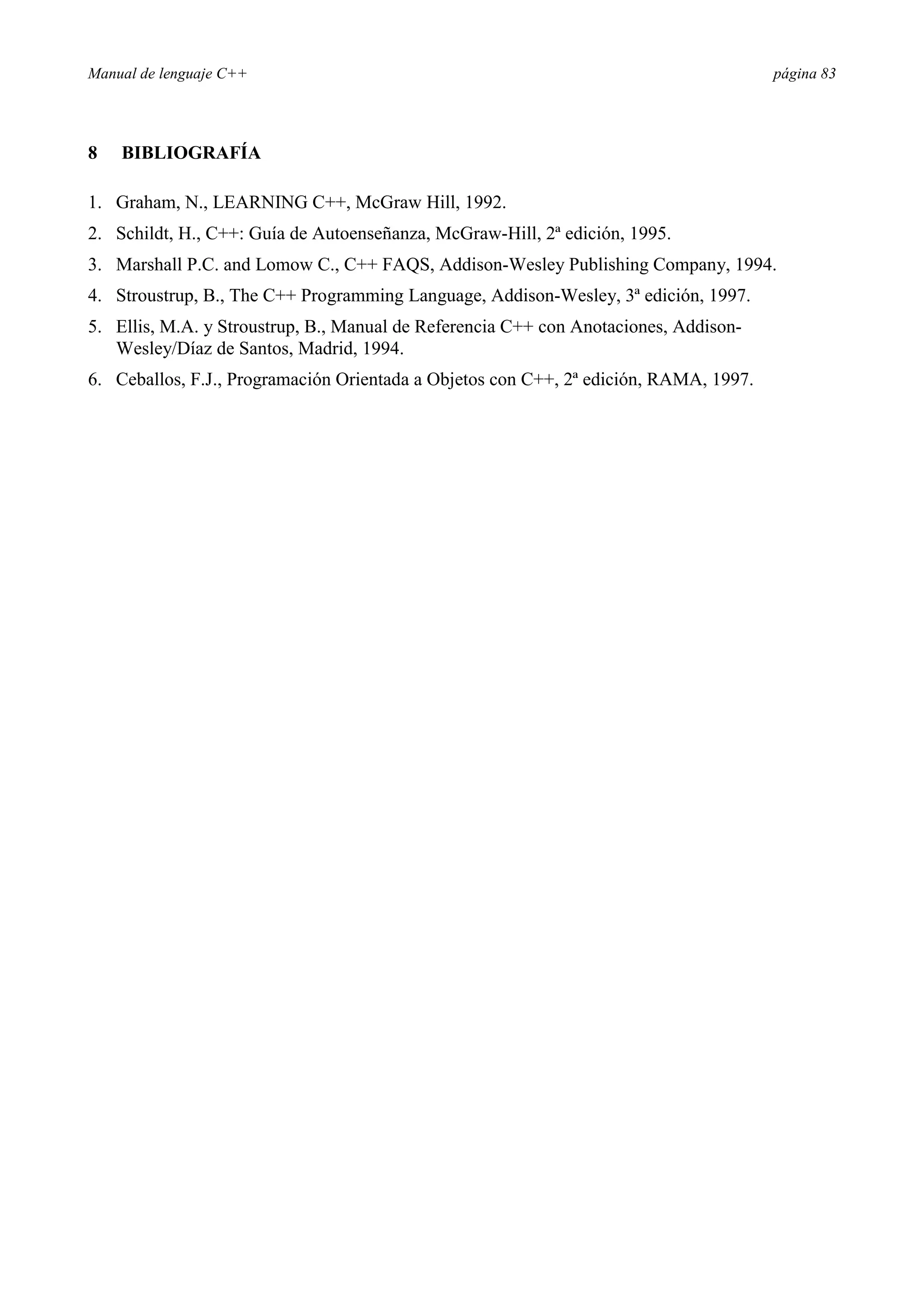 Manual de lenguaje C++ página 83
8 BIBLIOGRAFÍA
1. Graham, N., LEARNING C++, McGraw Hill, 1992.
2. Schildt, H., C++: Guía de Autoenseñanza, McGraw-Hill, 2ª edición, 1995.
3. Marshall P.C. and Lomow C., C++ FAQS, Addison-Wesley Publishing Company, 1994.
4. Stroustrup, B., The C++ Programming Language, Addison-Wesley, 3ª edición, 1997.
5. Ellis, M.A. y Stroustrup, B., Manual de Referencia C++ con Anotaciones, Addison-
Wesley/Díaz de Santos, Madrid, 1994.
6. Ceballos, F.J., Programación Orientada a Objetos con C++, 2ª edición, RAMA, 1997.
 