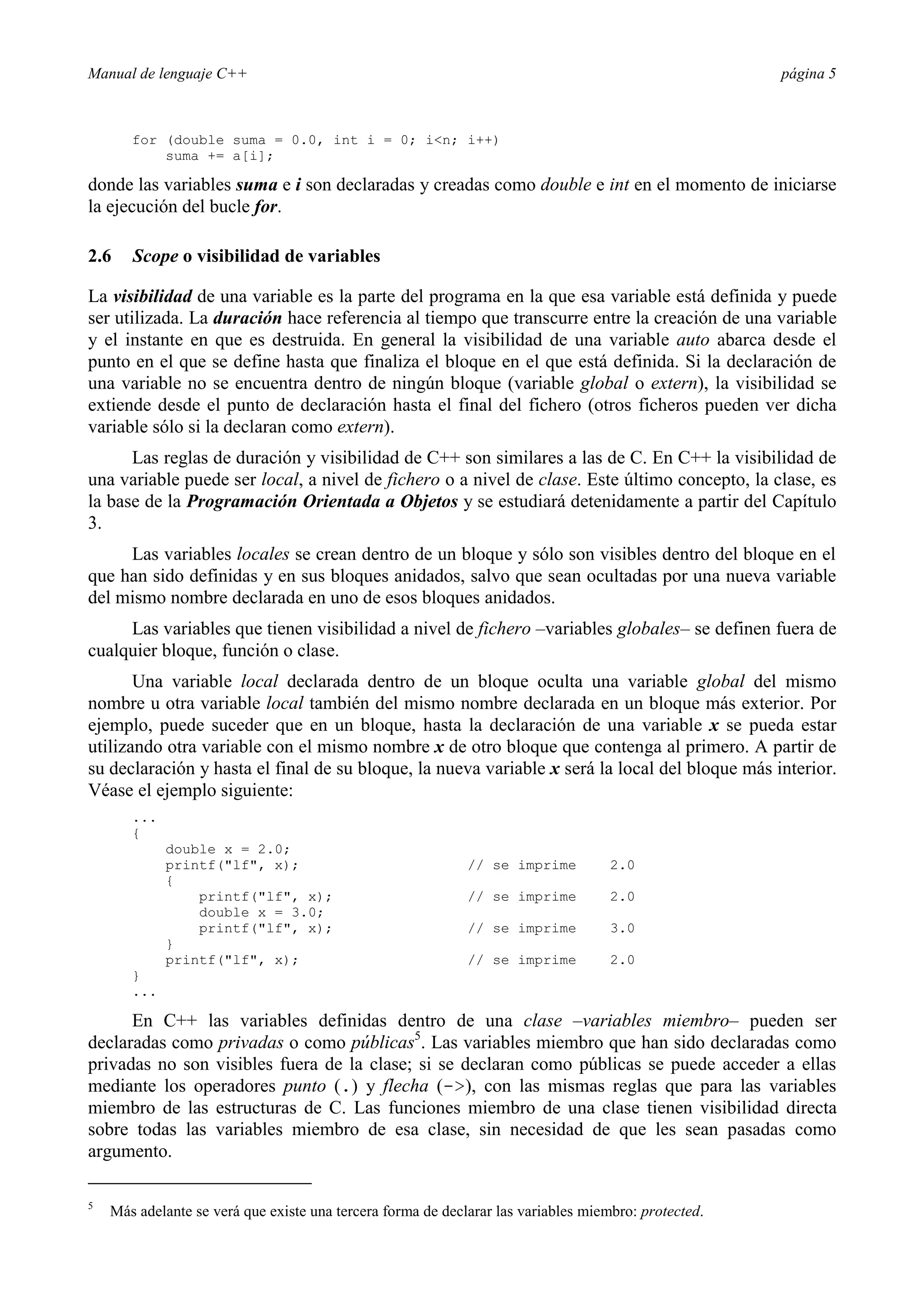 Manual de lenguaje C++ página 5
for (double suma = 0.0, int i = 0; in; i++)
suma += a[i];
donde las variables suma e i son declaradas y creadas como double e int en el momento de iniciarse
la ejecución del bucle for.
2.6 Scope o visibilidad de variables
La visibilidad de una variable es la parte del programa en la que esa variable está definida y puede
ser utilizada. La duración hace referencia al tiempo que transcurre entre la creación de una variable
y el instante en que es destruida. En general la visibilidad de una variable auto abarca desde el
punto en el que se define hasta que finaliza el bloque en el que está definida. Si la declaración de
una variable no se encuentra dentro de ningún bloque (variable global o extern), la visibilidad se
extiende desde el punto de declaración hasta el final del fichero (otros ficheros pueden ver dicha
variable sólo si la declaran como extern).
Las reglas de duración y visibilidad de C++ son similares a las de C. En C++ la visibilidad de
una variable puede ser local, a nivel de fichero o a nivel de clase. Este último concepto, la clase, es
la base de la Programación Orientada a Objetos y se estudiará detenidamente a partir del Capítulo
3.
Las variables locales se crean dentro de un bloque y sólo son visibles dentro del bloque en el
que han sido definidas y en sus bloques anidados, salvo que sean ocultadas por una nueva variable
del mismo nombre declarada en uno de esos bloques anidados.
Las variables que tienen visibilidad a nivel de fichero –variables globales– se definen fuera de
cualquier bloque, función o clase.
Una variable local declarada dentro de un bloque oculta una variable global del mismo
nombre u otra variable local también del mismo nombre declarada en un bloque más exterior. Por
ejemplo, puede suceder que en un bloque, hasta la declaración de una variable x se pueda estar
utilizando otra variable con el mismo nombre x de otro bloque que contenga al primero. A partir de
su declaración y hasta el final de su bloque, la nueva variable x será la local del bloque más interior.
Véase el ejemplo siguiente:
...
{
double x = 2.0;
printf(lf, x); // se imprime 2.0
{
printf(lf, x); // se imprime 2.0
double x = 3.0;
printf(lf, x); // se imprime 3.0
}
printf(lf, x); // se imprime 2.0
}
...
En C++ las variables definidas dentro de una clase –variables miembro– pueden ser
declaradas como privadas o como públicas5
. Las variables miembro que han sido declaradas como
privadas no son visibles fuera de la clase; si se declaran como públicas se puede acceder a ellas
mediante los operadores punto (.) y flecha (-), con las mismas reglas que para las variables
miembro de las estructuras de C. Las funciones miembro de una clase tienen visibilidad directa
sobre todas las variables miembro de esa clase, sin necesidad de que les sean pasadas como
argumento.
5
Más adelante se verá que existe una tercera forma de declarar las variables miembro: protected.
 