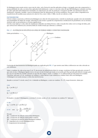 As blindagens mais usuais nestes casos são de cobre, sob a forma de uma fita aplicada ao longo e corrugada, para não comprometer a
manuseabilidade do cabo, ou várias fitas aplicadas helicoidalmente, como é o caso dos cabos do tipo VHV (blindagem realizada com fitas
de cobre aplicadas helicoidalmente) instalados em subestações da rede de produção e transporte da EDP, nas instalações fixas de
sinalização, comando e medida, e para as instalações fixas de alimentação de serviços auxiliares. Para estes cabos a impedância de
transferência (Zt) medida numa amostra de cabo de 10 m, entre 1 kHz e 1 MHz, tem de ser inferior a 4 Ω .

FACTOR REDUTOR
O factor redutor caracteriza a eficiência da blindagem em cabos de telecomunicações, controlo ou sinalização, quando estes são instalados
nas proximidades de linhas de energia, sobretudo de alta tensão e quando há comprimentos consideráveis de paralelismo com as mesmas,
situação onde as perturbações se tornam significativas.
Um dos casos típicos é o dos cabos de sinalização utilizados nas linhas férreas, onde o traçado dos cabos corre ao longo da linha, pelo
que sofrem forte influência da catenária (linha de média tensão que alimenta o comboio).


FIG. 1.7 – ILUSTRAÇÃO DA INFLUÊNCIA DA LINHA DE ENERGIA SOBRE O CONDUTOR E BLINDAGEM

Linha perturbadora                                                     Blindagem


                                                                                   Condutor

                l1
                                              E2     l2




                                                                  E3




O princípio de funcionamento da blindagem pode ser explicado pela FIG. 1.7 que mostra uma linha a influenciar um cabo colocado na
sua vizinhança.

Sobre o condutor do cabo actua uma f.e.m. E3 decorrente da influência da linha de energia, resultante do fluxo gerado pela corrente I1
que nela circula. A blindagem ligada à terra cria um circuito fechado que sendo atravessado pelo fluxo gerado pela linha de energia, gera
por sua vez um fluxo de sentido contrário ao que lhe deu origem. Assim, o condutor vê-se influenciado por dois fluxos de sentidos
contrários, pelo que a f.e.m. resultante no condutor é então inferior à que existiria no condutor dum cabo sem blindagem.
A blindagem vem assim atenuar o efeito das interferências.

Quando a corrente       I1 circula, uma f.e.m. é induzida na blindagem, e outra no condutor, E2 e E3 respectivamente, dadas por:


(1.8)
E2 = j ω M12 I1 l
(1.9)
E3 = j ω M13 I1 l


Fechando o circuito 2 (blindagem), a corrente      I2 circula, sendo a f.e.m. resultante no condutor E3’ dada por:

(1.10)
E3’ = j ω M13 I1 l - j ω M23 I2 l

                            E2 j ω M12 I1 l
(1.11)   com:        I2 =        =
                            Z2 l   Z2 l
Em que:
M12 - Coeficiente de indução mútua linha/blindagem
M13 - Coeficiente de indução mútua linha/condutor
M23 - Coeficiente de indução mútua blindagem/condutor
Z2 - Impedância do circuito blindagem/terra
l - Comprimento da instalação




                                                                         23
 