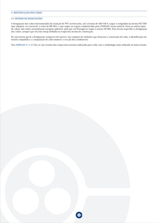 3. IDENTIFICAÇÃO DOS CABOS

3.1 SISTEMA DE DESIGNAÇÕES

A designação dos cabos harmonizados de isolação de PVC ou borracha, até à tensão de 450/750 V, segue o estipulado na norma NP 2361
(que adoptou, no essencial, o texto do HD 361), e que segue as regras estabelecidas pelo CENELEC nesta matéria. Para os outros tipos
de cabos, não existe normalização europeia aplicável, pelo que em Portugal se segue a norma NP 665. Esta norma especifica a designação
dos cabos, sempre que ela não esteja definida na respectiva norma de construção.

De uma forma geral a designação comporta três partes: um conjunto de símbolos que ilustram a construção do cabo, a identificação da
tensão estipulada e a composição do cabo (número e secção dos condutores).

Nas TABELAS 3.1 e 3.2 faz-se um resumo das respectivas normas indicando para cada caso a simbologia mais utilizada na baixa tensão.




                                                                 29
 