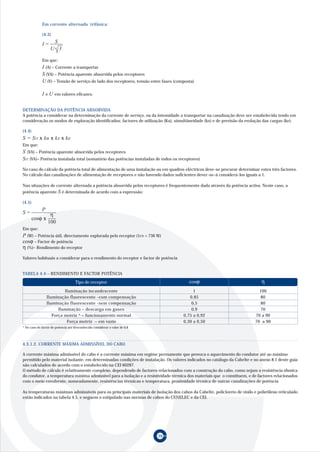 Em corrente alternada trifásica:

             (4.3)

             I=     S
                   U 3

             Em que:
             I (A) – Corrente a transportar
             S (VA) – Potência aparente absorvida pelos receptores
             U (V) – Tensão de serviço do lado dos receptores, tensão entre fases (composta)

             I e U em valores eficazes.

DETERMINAÇÃO DA POTÊNCIA ABSORVIDA
A potência a considerar na determinação da corrente de serviço, ou da intensidade a transportar na canalização deve ser estabelecida tendo em
consideração os modos de exploração identificados; factores de utilização (Ku), simultâneidade (ks) e de previsão da evolução das cargas (ke).

(4.4)
S = SIT x ku x ks x ke
Em que:
S (VA) – Potência aparente absorvida pelos receptores
SIT (VA)– Potência instalada total (somatório das potências instaladas de todos os receptores)
No caso do cálculo da potência total de alimentação de uma instalação ou em quadros eléctricos deve-se procurar determinar estes três factores.
No cálculo das canalizações de alimentação de receptores e não havendo dados suficientes dever-se-á considerá-los iguais a 1.

Nas situações de corrente alternada a potência absorvida pelos receptores é frequentemente dada através da potência activa. Neste caso, a
potência aparente S é determinada de acordo com a expressão:

(4.5)
             P
S=                η
        cosϕ x
                 100
Em que:
P (W) – Potência útil, directamente explorada pelo receptor (1cv = 736 W)
cosϕ – Factor de potência
η (%)– Rendimento do receptor
Valores habituais a considerar para o rendimento do receptor e factor de potência


TABELA 4.4 – RENDIMENTO E FACTOR POTÊNCIA
                                    Tipo de receptor                                     cosϕ                                η
                          Iluminação incandescente                                         1                                100
                 Iluminação fluorescente -com compensação                                0,85                                80
                 Iluminação fluorescente -sem compensação                                 0,5                                80
                       Iluminação – descarga em gases                                     0,9                                70
                    Força motriz * – funcionamento normal                             0,75 a 0,92                         70 a 90
                           Força motriz – em vazio                                    0,30 a 0,50                         70 a 90
* No caso do factor de potência ser desconhecido considerar o valor de 0,8




4.3.1.2. CORRENTE MÁXIMA ADMISSÍVEL DO CABO

A corrente máxima admissível do cabo é a corrente máxima em regime permanente que provoca o aquecimento do condutor até ao máximo
permitido pelo material isolante, em determinadas condições de instalação. Os valores indicados no catálogo da Cabelte e no anexo 8.1 deste guia
são calculados de acordo com o estabelecido na CEI 60287.
O método de cálculo é relativamente complexo, dependendo de factores relacionados com a construção do cabo, como sejam a resistência óhmica
do condutor, a temperatura máxima admissível para a isolação e a resistividade térmica dos materiais que o constituem, e de factores relacionados
com o meio envolvente, nomeadamente, resistências térmicas e temperatura, proximidade térmica de outras canalizações de potência

As temperaturas máximas admissíveis para os principais materiais de isolação dos cabos da Cabelte, policloreto de vinilo e polietileno reticulado
estão indicados na tabela 4.5, e seguem o estipulado nas normas de cabos do CENELEC e da CEI.




                                                                             39
 