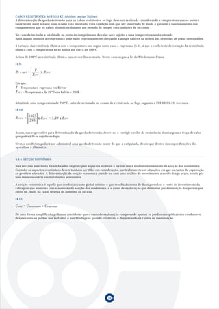 CABOS RESISTENTES AO FOGO XZ1(zh)(frs) (antigo XG(frs))
A determinação da queda de tensão para os cabos resistentes ao fogo deve ser realizada considerando a temperatura que se poderá
fazer sentir na(s) área(s) onde o cabo está instalado. Esta condição tem que ser observada de modo a garantir o funcionamento dos
equipamentos que os cabos alimentam durante um período de tempo, em condições de incêndio.

No caso de incêndio a totalidade ou parte do comprimento do cabo será sujeito a uma temperatura muito elevada.
Após alguns minutos a temperatura pode subir repentinamente chegando a atingir valores na ordem das centenas de graus centígrados.

A variação da resistência óhmica com a temperatura não segue neste caso a expressão (5.1), já que o coeficiente de variação da resistência
óhmica com a temperatura só se aplica até cerca de 100ºC.

Acima de 100ºC a resistência óhmica não cresce linearmente. Neste caso segue a lei de Wiedemann-Franz.

(4.9)

                     T
RT      100ºC   =         x R20ºC
                    T20ºC

Em que:
T - Temperatura expressa em Kelvin
T20ºC - Temperatura de 20ºC em Kelvin = 293K

Admitindo uma temperatura de 750ºC, valor determinado no ensaio de resistência ao fogo segundo a CEI 60331-21, teremos:

(4.10)

                1023
R750ºC =             x R20ºC = 3,49 x R20ºC
                 293


Assim, nas expressões para determinação da queda de tensão, dever-se-á corrigir o valor da resistência óhmica para o troço de cabo
que poderá ficar sujeito ao fogo.

Nestas condições poderá ser admissível uma queda de tensão maior do que a estipulada, desde que dentro das especificações dos
aparelhos a alimentar.



4.3.4. SECÇÃO ECONÓMICA

Nas secções anteriores foram focados os principais aspectos técnicos a ter em conta no dimensionamento da secção dos condutores.
Contudo, os aspectos económicos devem também ser tidos em consideração, particularmente em situações em que os custos de exploração
se prevêem elevados. A determinação da secção económica prende-se com uma análise do investimento a médio-longo prazo, sendo por
isso desnessessária em instalações provisórias.

A secção económica é aquela que conduz ao custo global mínimo e que resulta da soma de duas parcelas: o custo do investimento da
cablagem que aumenta com o aumento da secção dos condutores, e o custo de exploração que dimininui por diminuição das perdas por
efeito de Joule, na razão inversa do aumento da secção.

(4.11)

Ctotal = Cinvestimento + Cexploração

De uma forma simplificada podemos considerar que o custo de exploração compreende apenas as perdas energéticas nos condutores,
desprezando as perdas nos isolantes e nas blindagens quando existirem, e desprezando os custos de manutenção.




                                                                   50
 