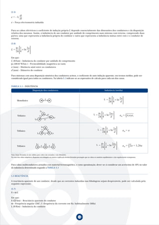 (5.5)
           di
e=- L
           dt
e – Força electromotriz induzida


Para os cabos eléctricos o coeficiente de indução própria L depende essencialmente das dimensões dos condutores e da disposição
relativa dos mesmos. Assim, a indutância de um condutor por unidade de comprimento num sistema com retorno, compreende duas
partes: uma que representa a indutância própria do condutor e outra que representa a indutância mútua entre este e o condutor de
retorno.

(5.6)

   µ 1     2a
L = º + ln
   2π 4     d

Em que:
L (H/km) - Indutância do condutor por unidade de comprimento
µº (4π10-4H/km ) - Permeabilidade magnética no vazio
a (mm) - Distância axial entre os condutores
d (mm) - Diâmetro do condutor

Para sistemas com uma disposição simétrica dos condutores activos, o coeficiente de auto-indução aparente, em termos médios, pode ser
considerado igual para todos os condutores. Na tabela 5.1 indicam-se as expressões de cálculo para cada um dos casos.


TABELA 5.1 - INDUTÂNCIA
                            Disposição dos condutores                                                                         Indutância (média)


                                                                                                                                  µ 1     2a
        Monofásico
                                                 a                                                                           L   = º + ln
                                                                                                                                  2π 4     d


                                          L1
                                                                                                                    µ 1     2am
        Trifásico                      a1
                                                      a2                                                       L   = º + ln                               3
                                                                                                                                                   am = a1a2a3
                                                               L2                                                   2π 4     d
                                L3               a3


                                            L2
                                                                                                                          µ 1     2a
        Trifásico
                                            a         a                                                              L   = º + ln                     am = a
                                                                                                                          2π 4     d
                                     L1          a            L3




                                  L1             L2           L3                                                        µ 1     2am
        Trifásico                         a               a                                                        L   = º + ln                               3
                                                                                                                                                      am = 2a = 1,26a
                                                                                                                        2π 4     d

Nota: Estas fórmulas só são válidas para cabos não armados e não blindados.
No caso dos cabos unipolares dispostos em triângulo ou esteira a aplicação destas fórmulas pressupõe que os cabos se mantêm equidistantes e são regularmente transpostos.



Para cabos multicondutores armados com material ferromagnético, e como aproximação, dever-se-á considerar um acréscimo de 10% no valor
da indutância determinado segundo a TABELA 5.1


5.3 REACTÂNCIA

A reactância aparente de um condutor, desde que as correntes induzidas nas blindagens sejam desprezáveis, pode ser calculada pela
seguinte expressão:

(5.7)
X=ωL

Em que:
X (Ω /km) - Reactância aparente do condutor
ω - Frequência angular (2πf ; f –frequência da corrente em Hz; habitualmente 50Hz)
L (H/Km) - Indutância do condutor



                                                                                           532
 