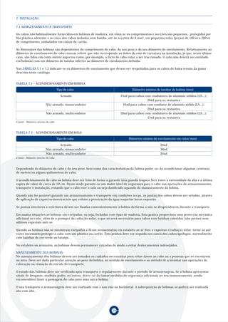 7. INSTALAÇÃO

7.1 ARMAZENAMENTO E TRANSPORTE

Os cabos são habitualmente fornecidos em bobinas de madeira, em rolos se os comprimentos e secções são pequenos, protegidos por
fita plástica aderente e no caso dos cabos isolados sem bainha, até às secções de 6 mm2, em pequenos rolos (peças) de 100 m a 200 m
de comprimento, embalados em caixas de cartão.

As dimensões das bobinas são dependentes do comprimento do cabo, do seu peso e do seu diâmetro de enrolamento. Relativamente ao
diâmetro de enrolamento do cabo convem referir que não corresponde ao dobro do raio de curvatura na instalação, já que, neste último
caso, são tidos em conta outros aspectos como, por exemplo, o facto do cabo estar a ser traccionado. O cabo não deverá ser enrolado
em bobinas com um diâmetro de tambor inferior ao diâmetro de enrolamento definido.

Nas TABELAS 7.1 e 7.2 indicam-se os diâmetros de enrolamento que devem ser respeitados para os cabos de baixa tensão da gama
descrita neste catálogo.


TABELA 7.1 - ACONDICIONAMENTO EM BOBINA
                                     Tipo de cabo                              Diâmetro mínimo do tambor da bobina (mm)

                                       Armado                          25xd para cabos com condutores de alumínio sólidos (LS...);
                                                                                         20xd para os restantes
                          Não armado, monocondutor                      25xd para cabos com condutor de alumínio sólido (LS...);
                                                                                         20xd para os restantes
                          Não armado, multicondutor                    20xd para cabos com condutores de alumínio sólidos (LS...);
                                                                                         15xd para os restantes
d (mm) – Diâmetro exterior do cabo



TABELA 7.2 - ACONDICIONAMENTO EM ROLO
                                     Tipo de cabo                            Diâmetro mínimo de enrolamento em rolos (mm)

                                  Armado                                                          24xd
                          Não armado, monocondutor                                                30xd
                          Não armado, multicondutor                                               24xd
d (mm) – Diâmetro exterior do cabo



Dependendo do diâmetro do cabo e do seu peso, bem como das características da bobina poder-se-ão acondicionar algumas centenas
de metros ou alguns quilómetros de cabo.

O acondicionamento do cabo na bobina deve ser feito de forma a garantir uma guarda (espaço livre entre a extremidade da aba e a última
espira de cabo) de cerca de 10 cm. Deste modo garante-se um maior nível de segurança para o cabo nas operações de armazenamento,
transporte e instalação, evitando que o cabo roce o solo ou seja danificado aquando do manuseamento da bobina.

Quando não for possível garantir um armazenamento e transporte em condições secas, as pontas dos cabos devem ser seladas, através
da aplicação de capas termoretrácteis que evitam a penetração da água naquelas áreas expostas.

As pontas interiores e exteriores devem ser fixadas convenientemente à bobina de forma a não se desprenderem durante o transporte.

Em muitas situações as bobinas são enripadas, ou seja, fechadas com ripas de madeira. Esta prática proporciona uma protecção mecânica
adicional ao cabo, além de o proteger da radiação solar, o que só será necessário para cabos com bainhas coloridas (não pretas) sem
aditivos especiais anti-uv.

Quando as bobinas não se encontram enripadas e ficam armazenadas em estaleito ao ar livre e expostas à radiação solar, torna-se por
vezes necessário proteger o cabo com um plástico ou cartão. Esta prática deve ser seguida nos casos dos cabos ignífugos, normalmente
com bainhas de cor verde ou laranja.

No estaleiro ou armazém, as bobinas devem permanecer calçadas de modo a evitar deslocamentos indesejados.

MANUSEAMENTO DAS BOBINAS
No manuseamento das bobinas devem ser tomados os cuidados necessários para evitar danos ao cabo ou a pessoas que se encontrem
na área. Deve ser dada particular atenção ao peso da bobina, ao sentido de enrolamento e ao método de a levantar nas operações de
colocação ou remoção do veículo de transporte.

O estado das bobinas deve ser verificado após transporte e regularmente durante o período de armazenagem. Se a bobina apresentar
sinais de desgaste, madeira podre, ou outros, dever-se-ão tomar medidas de segurança adicionais no seu manuseamento, sendo
recomendável fazer a passagem do cabo para uma outra bobina.

O seu transporte e armazenagem deve ser realizado com o seu eixo na horizontal. A sobreposição de bobinas só poderá ser realizada
aba com aba.




                                                                 59
 
