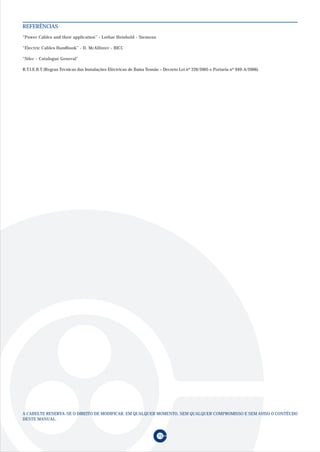 REFERÊNCIAS
“Power Cables and their application” - Lothar Heinhold - Siemens

“Electric Cables Handbook” - D. McAllister - BICC

“Silec - Catalogue General”

R.T.I.E.B.T (Regras Técnicas das Instalações Eléctricas de Baixa Tensão – Decreto Lei nº 226/2005 e Portaria nº 949-A/2006).




A CABELTE RESERVA-SE O DIREITO DE MODIFICAR, EM QUALQUER MOMENTO, SEM QUALQUER COMPROMISSO E SEM AVISO O CONTÉUDO
DESTE MANUAL.


                                                                      75
 