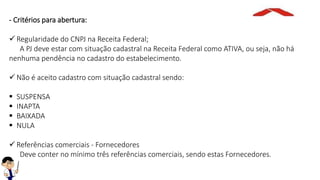 - Critérios para abertura:
 Regularidade do CNPJ na Receita Federal;
A PJ deve estar com situação cadastral na Receita Federal como ATIVA, ou seja, não há
nenhuma pendência no cadastro do estabelecimento.
 Não é aceito cadastro com situação cadastral sendo:
 SUSPENSA
 INAPTA
 BAIXADA
 NULA
 Referências comerciais - Fornecedores
Deve conter no mínimo três referências comerciais, sendo estas Fornecedores.
 