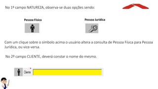 No 1º campo NATUREZA, observa-se duas opções sendo:
Pessoa Física Pessoa Jurídica
Com um clique sobre o símbolo acima o usuário altera a consulta de Pessoa Física para Pessoa
Jurídica, ou vice-versa.
No 2º campo CLIENTE, deverá constar o nome do mesmo.
 