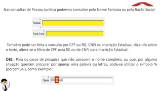 Nas consultas de Pessoa Jurídica podemos consultar pelo Nome Fantasia ou pela Razão Social
Também pode ser feita a consulta por CPF ou RG, CNPJ ou Inscrição Estadual, clicando sobre
o texto, altera-se o filtro de CPF para RG ou de CNPJ para Inscrição Estadual.
OBS.: Para os casos de pesquisa que não possuem o nome completo, ou que, por alguma
situação queiram procurar por apenas uma palavra ou letras, pode-se utilizar o símbolo %
(percentual), como exemplo:
 