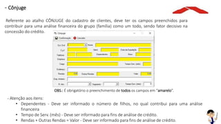 OBS.: É obrigatório o preenchimento de todos os campos em “amarelo”.
- Atenção aos itens:
• Dependentes - Deve ser informado o número de filhos, no qual contribui para uma análise
financeira
• Tempo de Serv. (mês) - Deve ser informado para fins de análise de crédito.
• Rendas + Outras Rendas = Valor - Deve ser informado para fins de análise de crédito.
- Cônjuge
Referente ao atalho CÔNJUGE do cadastro de clientes, deve ter os campos preenchidos para
contribuir para uma análise financeira do grupo (família) como um todo, sendo fator decisivo na
concessão do crédito.
 