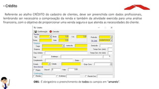 OBS.: É obrigatório o preenchimento de todos os campos em “amarelo”.
- Crédito
Referente ao atalho CRÉDITO do cadastro de clientes, deve ser preenchida com dados profissionais,
lembrando ser necessário a comprovação da renda e também da atividade exercida para uma análise
financeira, com o objetivo de proporcionar uma venda segura e que atenda as necessidades do cliente.
 