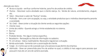 - Atenção aos itens:
 Bruto e Líquido - verificar conforme holerite, para fins de análise de crédito.
 Outras - Descrever outra atividade que o cliente exerça. Ex.: Venda de natura, arrendamento, aluguel,
etc.
 Valor - Descrever o valor de “Outras” rendas.
 Profissão - tem a ver com ocupação, ou seja, a atividade produtiva que o indivíduo desempenha perante
a sociedade.
 Sit. Créd. - Deve conter a situação do cliente sendo as seguintes opções:
• Cliente novo
• Limite de crédito - Quando atingiu o limite estabelecido no sistema.
• Normal
• Ótima
• Proibido Venda - Por algum motivo específico.
• Recadastro - Renovação ou falta de informação no cadastro.
• Tit. em atraso - Status inadimplente. Necessário regularizar a situação.
• Venda autorizada - Somente com a autorização do cliente.
 Cargo - é o nome que se dá a posição que uma pessoa ocupa dentro da empresa.
 Admissão - Deve ser preenchida para fins de análise no qual, o crédito é mais seguro para pessoas que
possuem mais de um ano de carteira assinada.
 