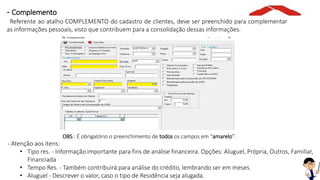 OBS.: É obrigatório o preenchimento de todos os campos em “amarelo”.
- Atenção aos itens:
• Tipo res. - Informação importante para fins de análise financeira. Opções: Aluguel, Própria, Outros, Familiar,
Financiada
• Tempo Res. - Também contribuirá para análise do crédito, lembrando ser em meses.
• Aluguel - Descrever o valor, caso o tipo de Residência seja alugada.
- Complemento
Referente ao atalho COMPLEMENTO do cadastro de clientes, deve ser preenchido para complementar
as informações pessoais, visto que contribuem para a consolidação dessas informações.
 