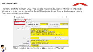 OBS.: É obrigatório o preenchimento de todos os campos em “Amarelo”.
- Limite de Crédito
Referente ao atalho LIMITE DE CRÉDITO do cadastro de clientes, deve conter informações organizadas
afim de contribuir para as liberações dos créditos dentro de um limite estipulado para controle
financeiro da concessão de crédito.
 