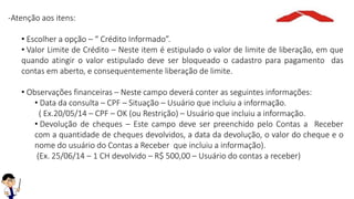 -Atenção aos itens:
• Escolher a opção – “ Crédito Informado”.
• Valor Limite de Crédito – Neste item é estipulado o valor de limite de liberação, em que
quando atingir o valor estipulado deve ser bloqueado o cadastro para pagamento das
contas em aberto, e consequentemente liberação de limite.
• Observações financeiras – Neste campo deverá conter as seguintes informações:
• Data da consulta – CPF – Situação – Usuário que incluiu a informação.
( Ex.20/05/14 – CPF – OK (ou Restrição) – Usuário que incluiu a informação.
• Devolução de cheques – Este campo deve ser preenchido pelo Contas a Receber
com a quantidade de cheques devolvidos, a data da devolução, o valor do cheque e o
nome do usuário do Contas a Receber que incluiu a informação).
(Ex. 25/06/14 – 1 CH devolvido – R$ 500,00 – Usuário do contas a receber)
 