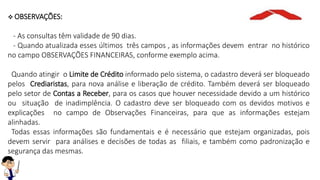 OBSERVAÇÕES:
- As consultas têm validade de 90 dias.
- Quando atualizada esses últimos três campos , as informações devem entrar no histórico
no campo OBSERVAÇÕES FINANCEIRAS, conforme exemplo acima.
Quando atingir o Limite de Crédito informado pelo sistema, o cadastro deverá ser bloqueado
pelos Crediaristas, para nova análise e liberação de crédito. Também deverá ser bloqueado
pelo setor de Contas a Receber, para os casos que houver necessidade devido a um histórico
ou situação de inadimplência. O cadastro deve ser bloqueado com os devidos motivos e
explicações no campo de Observações Financeiras, para que as informações estejam
alinhadas.
Todas essas informações são fundamentais e é necessário que estejam organizadas, pois
devem servir para análises e decisões de todas as filiais, e também como padronização e
segurança das mesmas.
 