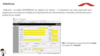 OBS.: É obrigatório o preenchimento de todos
os campos em “Amarelo”.
-Referências
Referente ao atalho REFERÊNCIAS do cadastro de clientes , é importante que seja preenchido pois
proporciona uma visão com relação ao comportamento do cliente perante o mercado, contribuindo para a
análise do seu caráter.
 