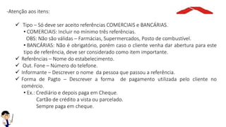 -Atenção aos itens:
 Tipo – Só deve ser aceito referências COMERCIAIS e BANCÁRIAS.
• COMERCIAIS: Incluir no mínimo três referências.
OBS: Não são válidas – Farmácias, Supermercados, Posto de combustível.
• BANCÁRIAS: Não é obrigatório, porém caso o cliente venha dar abertura para este
tipo de referência, deve ser considerado como item importante.
 Referências – Nome do estabelecimento.
 Out. Fone – Número do telefone.
 Informante – Descrever o nome da pessoa que passou a referência.
 Forma de Pagto – Descrever a forma de pagamento utilizada pelo cliente no
comércio.
• Ex.: Crediário e depois paga em Cheque.
Cartão de crédito a vista ou parcelado.
Sempre paga em cheque.
 