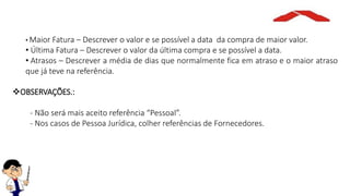 • Maior Fatura – Descrever o valor e se possível a data da compra de maior valor.
• Última Fatura – Descrever o valor da última compra e se possível a data.
• Atrasos – Descrever a média de dias que normalmente fica em atraso e o maior atraso
que já teve na referência.
OBSERVAÇÕES.:
- Não será mais aceito referência “Pessoal”.
- Nos casos de Pessoa Jurídica, colher referências de Fornecedores.
 