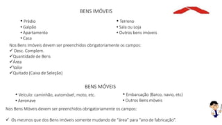 BENS IMÓVEIS
• Prédio
• Galpão
• Apartamento
• Casa
• Terreno
• Sala ou Loja
• Outros bens imóveis
Nos Bens Imóveis devem ser preenchidos obrigatoriamente os campos:
 Desc. Complem.
Quantidade de Bens
Área
Valor
Quitado (Caixa de Seleção)
BENS MÓVEIS
• Veículo: caminhão, automóvel, moto, etc.
• Aeronave
• Embarcação (Barco, navio, etc)
• Outros Bens móveis
Nos Bens Móveis devem ser preenchidos obrigatoriamente os campos:
 Os mesmos que dos Bens Imóveis somente mudando de “área” para “ano de fabricação”.
 