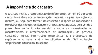 A importância do cadastro
O cadastro realiza a centralização de informações em um só banco de
dados. Nele deve conter informações necessárias para avaliação dos
clientes, ou seja, para formar um conceito a respeito da capacidade e
condições dos clientes de pagarem as prestações geradas pela venda a
prazo. Tem como função atender a todas as necessidades ao
cadastramento e armazenamento de informações de pessoas.
Contempla muitas informações importantes para prospecção de
negócios e o sistema é autoexplicativo e de fácil utilização,
simplificando o trabalho do usuário.
 