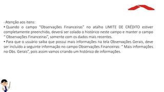 - Atenção aos itens:
• Quando o campo “Observações Financeiras” no atalho LIMITE DE CRÉDITO estiver
completamente preenchido, deverá ser colado o histórico neste campo e manter o campo
“ Observações Financeiras”, somente com os dados mais recentes.
• Para que o usuário saiba que possui mais informações na tela Observações Gerais, deve
ser incluído a seguinte informação no campo Observações Financeiras: “ Mais informações
no Obs. Gerais”, pois assim vamos criando um histórico de informações.
 