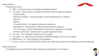 -Dados Básicos
• Atenção aos itens:
 CNPJ – O mesmo deve ser validado na Receita Federal.
 Sit. Créd. – Deve conter a situação do cliente sendo as seguintes opções:
• Cliente Novo
•Limite de Crédito – Quando atingiu o limite estabelecido no sistema.
• Normal
• Ótima
• Proibido Venda – Por algum motivo em específico.
• Recadastro – Renovação ou falta de informação no cadastro.
• Tit. Em atraso – Status inadimplente. Necessário regularizar a situação.
• Venda autorizada – Somente com a autorização do cliente.
 Tp. Inscr. – Ex.: Estadual, Federal, Incra ou Isento.
 Inscrição – Ex.: Número da Inscrição ou ISENTO quando o Tp. Inscr. For Isento.
 Referências – Ex.: Perto da igreja ou da padaria.
 E-mail – Incluir e-mail para fins de emissão de notas fiscais e para informação da área de marketing.
-Dados Bancários
• É obrigatório o preenchimento destes dados para operações com Cheques.
 
