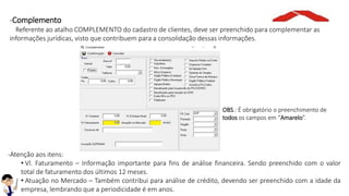 -Complemento
Referente ao atalho COMPLEMENTO do cadastro de clientes, deve ser preenchido para complementar as
informações jurídicas, visto que contribuem para a consolidação dessas informações.
-Atenção aos itens:
• Vl. Faturamento – Informação importante para fins de análise financeira. Sendo preenchido com o valor
total de faturamento dos últimos 12 meses.
• Atuação no Mercado – Também contribui para análise de crédito, devendo ser preenchido com a idade da
empresa, lembrando que a periodicidade é em anos.
OBS.: É obrigatório o preenchimento de
todos os campos em “Amarelo”.
 