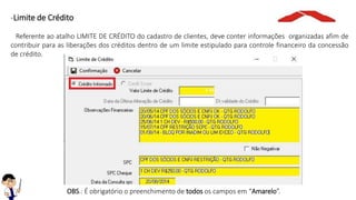 -Limite de Crédito
Referente ao atalho LIMITE DE CRÉDITO do cadastro de clientes, deve conter informações organizadas afim de
contribuir para as liberações dos créditos dentro de um limite estipulado para controle financeiro da concessão
de crédito.
OBS.: É obrigatório o preenchimento de todos os campos em “Amarelo”.
 