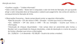 -Atenção aos itens:
• Escolher a opção – “ Crédito Informado”.
• Valor Limite de Crédito – Neste item é estipulado o valor de limite de liberação, em que quando
atingir o valor estipulado deve ser bloqueado o cadastro para pagamento das contas em aberto, e
consequentemente liberação de limite.
• Observações financeiras – Neste campo deverá conter as seguintes informações:
•Data da consulta – CPF dos sócios e CNPJ – Situação – Usuário que incluiu a informação.
• (Ex.: 20/05/14 – CPF dos sócios e CNPJ – Ok (ou restrição) – Usuário que incluiu a
informação).
• Devolução de cheques (Quantidade) – Este campo deve ser preenchido pelo Contas a
Receber com a quantidade de cheques devolvidos, a data de devolução e o nome do usuário
do Contas a Receber que incluiu a informação).
(Ex.: 25/06/14 – 1 ch devolvido – R$ 500,00 – Usuário do contas a receber)
 