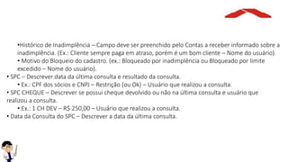 •Histórico de Inadimplência – Campo deve ser preenchido pelo Contas a receber informado sobre a
inadimplência. (Ex.: Cliente sempre paga em atraso, porém é um bom cliente – Nome do usuário).
• Motivo do Bloqueio do cadastro. (ex.: Bloqueado por inadimplência ou Bloqueado por limite
excedido – Nome do usuário).
• SPC – Descrever data da última consulta e resultado da consulta.
• Ex.: CPF dos sócios e CNPJ – Restrição (ou Ok) – Usuário que realizou a consulta.
• SPC CHEQUE – Descrever se possui cheque devolvido ou não na última consulta e usuário que
realizou a consulta.
• Ex.: 1 CH DEV – R$ 250,00 – Usuário que realizou a consulta.
• Data da Consulta do SPC – Descrever a data da última consulta.
 