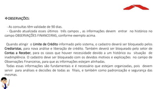 OBSERVAÇÕES:
- As consultas têm validade de 90 dias.
- Quando atualizada esses últimos três campos , as informações devem entrar no histórico no
campo OBSERVAÇÕES FINANCEIRAS, conforme exemplo acima.
Quando atingir o Limite de Crédito informado pelo sistema, o cadastro deverá ser bloqueado pelos
Crediaristas, para nova análise e liberação de crédito. Também deverá ser bloqueado pelo setor de
Contas a Receber, para os casos que houver necessidade devido a um histórico ou situação de
inadimplência. O cadastro deve ser bloqueado com os devidos motivos e explicações no campo de
Observações Financeiras, para que as informações estejam alinhadas.
Todas essas informações são fundamentais e é necessário que estejam organizadas, pois devem
servir para análises e decisões de todas as filiais, e também como padronização e segurança das
mesmas.
 