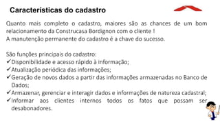 Características do cadastro
Quanto mais completo o cadastro, maiores são as chances de um bom
relacionamento da Construcasa Bordignon com o cliente !
A manutenção permanente do cadastro é a chave do sucesso.
São funções principais do cadastro:
Disponibilidade e acesso rápido à informação;
Atualização periódica das informações;
Geração de novos dados a partir das informações armazenadas no Banco de
Dados;
Armazenar, gerenciar e interagir dados e informações de natureza cadastral;
Informar aos clientes internos todos os fatos que possam ser
desabonadores.
 