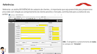 -Referências
Referente ao atalho REFERÊNCIAS do cadastro de clientes , é importante que seja preenchido pois proporciona
uma visão com relação ao comportamento do cliente perante o mercado, contribuindo para a análise do seu
caráter.
OBS.: É obrigatório o preenchimento de todos
os campos em “Amarelo”.
 