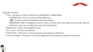 -Atenção aos itens:
• Tipo – Só deve ser aceito referências COMERCIAIS e BANCÁRIAS.
• COMERCIAIS: Incluir no mínimo três referências.
OBS.: É aceito somente referências de fornecedores.
•BANCÁRIAS: Não é obrigatório, porém caso o cliente venha dar abertura para este tipo de
referência, deve ser considerado como item importante.
•Referências – Nome do estabelecimento
• Out. Fone – Número do telefone.
• Informante – Descrever o nome da pessoa que passou a referência.
• Forma de Pagto – Descrever a forma de pagamento utilizada pelo cliente no comércio.
 