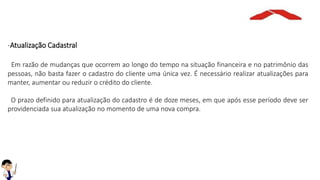 -Atualização Cadastral
Em razão de mudanças que ocorrem ao longo do tempo na situação financeira e no patrimônio das
pessoas, não basta fazer o cadastro do cliente uma única vez. É necessário realizar atualizações para
manter, aumentar ou reduzir o crédito do cliente.
O prazo definido para atualização do cadastro é de doze meses, em que após esse período deve ser
providenciada sua atualização no momento de uma nova compra.
 