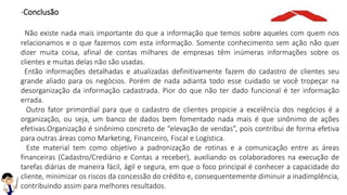 -Conclusão
Não existe nada mais importante do que a informação que temos sobre aqueles com quem nos
relacionamos e o que fazemos com esta informação. Somente conhecimento sem ação não quer
dizer muita coisa, afinal de contas milhares de empresas têm inúmeras informações sobre os
clientes e muitas delas não são usadas.
Então informações detalhadas e atualizadas definitivamente fazem do cadastro de clientes seu
grande aliado para os negócios. Porém de nada adianta todo esse cuidado se você tropeçar na
desorganização da informação cadastrada. Pior do que não ter dado funcional é ter informação
errada.
Outro fator primordial para que o cadastro de clientes propicie a excelência dos negócios é a
organização, ou seja, um banco de dados bem fomentado nada mais é que sinônimo de ações
efetivas.Organização é sinônimo concreto de “elevação de vendas”, pois contribui de forma efetiva
para outras áreas como Marketing, Financeiro, Fiscal e Logística.
Este material tem como objetivo a padronização de rotinas e a comunicação entre as áreas
financeiras (Cadastro/Crediário e Contas a receber), auxiliando os colaboradores na execução de
tarefas diárias de maneira fácil, ágil e segura, em que o foco principal é conhecer a capacidade do
cliente, minimizar os riscos da concessão do crédito e, consequentemente diminuir a inadimplência,
contribuindo assim para melhores resultados.
 