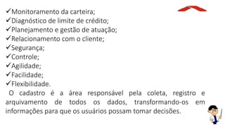 Monitoramento da carteira;
Diagnóstico de limite de crédito;
Planejamento e gestão de atuação;
Relacionamento com o cliente;
Segurança;
Controle;
Agilidade;
Facilidade;
Flexibilidade.
O cadastro é a área responsável pela coleta, registro e
arquivamento de todos os dados, transformando-os em
informações para que os usuários possam tomar decisões.
 