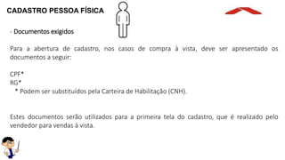 CADASTRO PESSOA FÍSICA
- Documentos exigidos
Para a abertura de cadastro, nos casos de compra à vista, deve ser apresentado os
documentos a seguir:
CPF*
RG*
* Podem ser substituídos pela Carteira de Habilitação (CNH).
Estes documentos serão utilizados para a primeira tela do cadastro, que é realizado pelo
vendedor para vendas à vista.
 