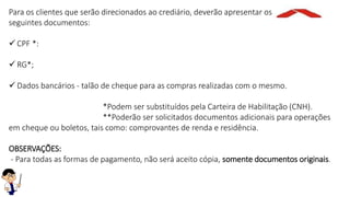 Para os clientes que serão direcionados ao crediário, deverão apresentar os
seguintes documentos:
 CPF *:
 RG*;
 Dados bancários - talão de cheque para as compras realizadas com o mesmo.
*Podem ser substituídos pela Carteira de Habilitação (CNH).
**Poderão ser solicitados documentos adicionais para operações
em cheque ou boletos, tais como: comprovantes de renda e residência.
OBSERVAÇÕES:
- Para todas as formas de pagamento, não será aceito cópia, somente documentos originais.
 