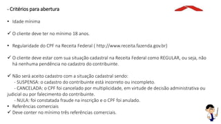 - Critérios para abertura
• Idade mínima
 O cliente deve ter no mínimo 18 anos.
• Regularidade do CPF na Receita Federal ( http://www.receita.fazenda.gov.br)
 O cliente deve estar com sua situação cadastral na Receita Federal como REGULAR, ou seja, não
há nenhuma pendência no cadastro do contribuinte.
 Não será aceito cadastro com a situação cadastral sendo:
- SUSPENSA: o cadastro do contribuinte está incorreto ou incompleto.
- CANCELADA: o CPF foi cancelado por multiplicidade, em virtude de decisão administrativa ou
judicial ou por falecimento do contribuinte.
- NULA: foi constatada fraude na inscrição e o CPF foi anulado.
• Referências comerciais
 Deve conter no mínimo três referências comerciais.
 