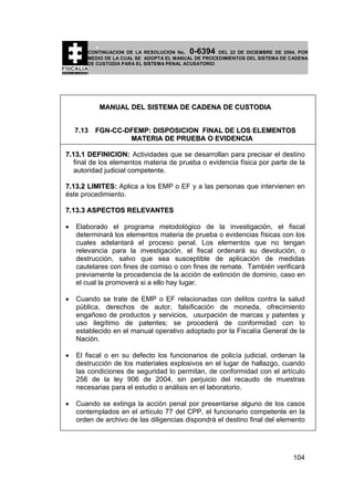 0-6394

CONTINUACION DE LA RESOLUCION No.
DEL 22 DE DICIEMBRE DE 2004, POR
MEDIO DE LA CUAL SE ADOPTA EL MANUAL DE PROCEDIMIENTOS DEL SISTEMA DE CADENA
DE CUSTODIA PARA EL SISTEMA PENAL ACUSATORIO

MANUAL DEL SISTEMA DE CADENA DE CUSTODIA
7.13

FGN-CC-DFEMP: DISPOSICION FINAL DE LOS ELEMENTOS
MATERIA DE PRUEBA O EVIDENCIA

7.13.1 DEFINICION: Actividades que se desarrollan para precisar el destino
final de los elementos materia de prueba o evidencia física por parte de la
autoridad judicial competente.
7.13.2 LIMITES: Aplica a los EMP o EF y a las personas que intervienen en
éste procedimiento.
7.13.3 ASPECTOS RELEVANTES
•

Elaborado el programa metodológico de la investigación, el fiscal
determinará los elementos materia de prueba o evidencias físicas con los
cuales adelantará el proceso penal. Los elementos que no tengan
relevancia para la investigación, el fiscal ordenará su devolución, o
destrucción, salvo que sea susceptible de aplicación de medidas
cautelares con fines de comiso o con fines de remate. También verificará
previamente la procedencia de la acción de extinción de dominio, caso en
el cual la promoverá si a ello hay lugar.

•

Cuando se trate de EMP o EF relacionadas con delitos contra la salud
pública, derechos de autor, falsificación de moneda, ofrecimiento
engañoso de productos y servicios, usurpación de marcas y patentes y
uso ilegítimo de patentes; se procederá de conformidad con lo
establecido en el manual operativo adoptado por la Fiscalía General de la
Nación.

•

El fiscal o en su defecto los funcionarios de policía judicial, ordenan la
destrucción de los materiales explosivos en el lugar de hallazgo, cuando
las condiciones de seguridad lo permitan, de conformidad con el artículo
256 de la ley 906 de 2004, sin perjuicio del recaudo de muestras
necesarias para el estudio o análisis en el laboratorio.

•

Cuando se extinga la acción penal por presentarse alguno de los casos
contemplados en el artículo 77 del CPP, el funcionario competente en la
orden de archivo de las diligencias dispondrá el destino final del elemento

104

 