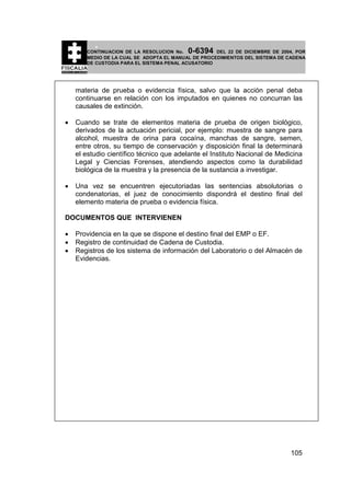 0-6394

CONTINUACION DE LA RESOLUCION No.
DEL 22 DE DICIEMBRE DE 2004, POR
MEDIO DE LA CUAL SE ADOPTA EL MANUAL DE PROCEDIMIENTOS DEL SISTEMA DE CADENA
DE CUSTODIA PARA EL SISTEMA PENAL ACUSATORIO

materia de prueba o evidencia física, salvo que la acción penal deba
continuarse en relación con los imputados en quienes no concurran las
causales de extinción.
•

Cuando se trate de elementos materia de prueba de origen biológico,
derivados de la actuación pericial, por ejemplo: muestra de sangre para
alcohol, muestra de orina para cocaína, manchas de sangre, semen,
entre otros, su tiempo de conservación y disposición final la determinará
el estudio científico técnico que adelante el Instituto Nacional de Medicina
Legal y Ciencias Forenses, atendiendo aspectos como la durabilidad
biológica de la muestra y la presencia de la sustancia a investigar.

•

Una vez se encuentren ejecutoriadas las sentencias absolutorias o
condenatorias, el juez de conocimiento dispondrá el destino final del
elemento materia de prueba o evidencia física.

DOCUMENTOS QUE INTERVIENEN
•
•
•

Providencia en la que se dispone el destino final del EMP o EF.
Registro de continuidad de Cadena de Custodia.
Registros de los sistema de información del Laboratorio o del Almacén de
Evidencias.

105

 