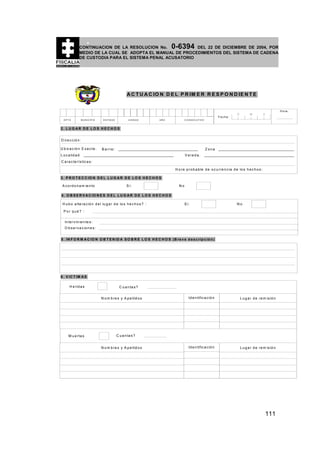 0-6394

CONTINUACION DE LA RESOLUCION No.
DEL 22 DE DICIEMBRE DE 2004, POR
MEDIO DE LA CUAL SE ADOPTA EL MANUAL DE PROCEDIMIENTOS DEL SISTEMA DE CADENA
DE CUSTODIA PARA EL SISTEMA PENAL ACUSATORIO

A C T U A C IO N D E L P R IM E R R E S P O N D IE N T E

Fecha:
DPTO

M U N IC IP IO

E N T ID A D

U N ID A D

AÑO

D

M

H o ra :

A

C O N S E C U T IV O

2. LUG AR DE LO S HECHO S
D ire c c ió n :
U b ic a c ió n E x a c ta :

B a rrio :

Zona

L o c a lid a d

V e re d a :

C a ra c te rís tic a s :
H o ra p r o b a b le d e o c u rre n c ia d e lo s h e c h o s :
3 . P R O T E C C IO N D E L L U G A R D E L O S H E C H O S
A c o rd o n a m ie n to

S i:

No

4 . O B S E R V A C IO N E S D E L L U G A R D E L O S H E C H O S
H u b o a lte ra c ió n d e l lu g a r d e lo s h e c h o s ? :

S i:

No

Por qué? :
In te rv in ie n te s :
O b s e rv a c io n e s :
5 . IN F O R M A C IO N O B T E N ID A S O B R E L O S H E C H O S (B re v e d e s c r ip c ió n )

6 . V IC T IM A S
H e rid a s

C u a n ta s ?
N o m b re s y A p e llid o s

M u e rta s

Id e n tific a c ió n

L u g a r d e re m is ió n

Id e n tific a c ió n

L u g a r d e re m is ió n

C u a n ta s ?
N o m b re s y A p e llid o s

111

 