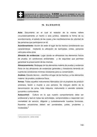 0-6394

CONTINUACION DE LA RESOLUCION No.
DEL 22 DE DICIEMBRE DE 2004, POR
MEDIO DE LA CUAL SE ADOPTA EL MANUAL DE PROCEDIMIENTOS DEL SISTEMA DE CADENA
DE CUSTODIA PARA EL SISTEMA PENAL ACUSATORIO

10. G L O S A R I O

Acta:

Documento

en

el

cual

el

redactor

de

la

misma

refiere

circunstancialmente un hecho o acto jurídico, relatando la forma de su
acontecimiento, el estado de las cosas y las manifestaciones de voluntad de
las personas que participaron en él.
Acordonamiento: Acción de aislar el lugar de los hechos considerando sus
características

mediante la utilización de barricadas, cintas, personas

vehículos entre otros.
Almacén de evidencias: Lugar donde se almacenan los elementos físicos
de prueba, en condiciones ambientales

y de seguridad que permitan

garantizar la preservación de las mismas.
Almacenamiento: Bodegaje de los elementos materia de prueba y evidencia
física en los almacenes de evidencias generales y transitorios teniendo en
cuenta las condiciones mínimas necesarias para su conservación.
Análisis: Estudio técnico - científico al lugar de los hechos y a los elementos
materia de prueba y evidencia física.
Armas: Todos aquellos instrumentos fabricados con el propósito de producir
amenaza, lesión o muerte a una persona. Se incluyen dentro de la
denominación de arma, toda máquina, instrumento o utensilio cortante,
punzante o contundente.
Autocontrol:

Cultura en la que nuestro comportamiento debe ser

profesional y leal en todas las actividades, comprometidos a responder con
mentalidad de servicio, diligente y cuidadosamente nuestras funciones.
Nuestras

actuaciones

deben

ser

ponderadas,

justas,

prudentes

y

moderadas.1

1

CARTILLA INSTRUCTIVA – CONTROL INTERNO

130

 