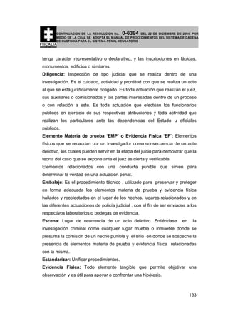 0-6394

CONTINUACION DE LA RESOLUCION No.
DEL 22 DE DICIEMBRE DE 2004, POR
MEDIO DE LA CUAL SE ADOPTA EL MANUAL DE PROCEDIMIENTOS DEL SISTEMA DE CADENA
DE CUSTODIA PARA EL SISTEMA PENAL ACUSATORIO

tenga carácter representativo o declarativo, y las inscripciones en lápidas,
monumentos, edificios o similares.
Diligencia: Inspección de tipo judicial que se realiza dentro de una
investigación. Es el cuidado, actividad y prontitud con que se realiza un acto
al que se está jurídicamente obligado. Es toda actuación que realizan el juez,
sus auxiliares o comisionados y las partes interesadas dentro de un proceso
o con relación a este. Es toda actuación que efectúan los funcionarios
públicos en ejercicio de sus respectivas atribuciones y toda actividad que
realizan los particulares ante las dependencias del Estado u oficiales
públicos.
Elemento Materia de prueba ‘EMP’ o Evidencia Física ‘EF’: Elementos
físicos que se recaudan por un investigador como consecuencia de un acto
delictivo, los cuales pueden servir en la etapa del juicio para demostrar que la
teoría del caso que se expone ante el juez es cierta y verificable.
Elementos relacionados con una conducta punible que sirven para
determinar la verdad en una actuación penal.
Embalaje: Es el procedimiento técnico , utilizado para preservar y proteger
en forma adecuada los elementos materia de prueba y evidencia física
hallados y recolectados en el lugar de los hechos, lugares relacionados y en
las diferentes actuaciones de policía judicial , con el fin de ser enviados a los
respectivos laboratorios o bodegas de evidencia.
Escena: Lugar de ocurrencia de un acto delictivo. Entiéndase

en

la

investigación criminal como cualquier lugar mueble o inmueble donde se
presuma la comisión de un hecho punible y el sitio en donde se sospeche la
presencia de elementos materia de prueba y evidencia física relacionadas
con la misma.
Estandarizar: Unificar procedimientos.
Evidencia Física: Todo elemento tangible que permite objetivar una
observación y es útil para apoyar o confrontar una hipótesis.

133

 