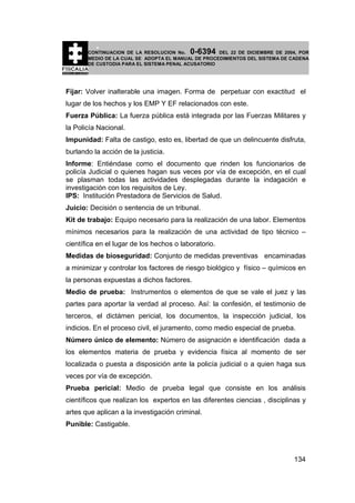 0-6394

CONTINUACION DE LA RESOLUCION No.
DEL 22 DE DICIEMBRE DE 2004, POR
MEDIO DE LA CUAL SE ADOPTA EL MANUAL DE PROCEDIMIENTOS DEL SISTEMA DE CADENA
DE CUSTODIA PARA EL SISTEMA PENAL ACUSATORIO

Fijar: Volver inalterable una imagen. Forma de perpetuar con exactitud el
lugar de los hechos y los EMP Y EF relacionados con este.
Fuerza Pública: La fuerza pública está integrada por las Fuerzas Militares y
la Policía Nacional.
Impunidad: Falta de castigo, esto es, libertad de que un delincuente disfruta,
burlando la acción de la justicia.
Informe: Entiéndase como el documento que rinden los funcionarios de
policía Judicial o quienes hagan sus veces por vía de excepción, en el cual
se plasman todas las actividades desplegadas durante la indagación e
investigación con los requisitos de Ley.
IPS: Institución Prestadora de Servicios de Salud.
Juicio: Decisión o sentencia de un tribunal.
Kit de trabajo: Equipo necesario para la realización de una labor. Elementos
mínimos necesarios para la realización de una actividad de tipo técnico –
científica en el lugar de los hechos o laboratorio.
Medidas de bioseguridad: Conjunto de medidas preventivas encaminadas
a minimizar y controlar los factores de riesgo biológico y físico – químicos en
la personas expuestas a dichos factores.
Medio de prueba: Instrumentos o elementos de que se vale el juez y las
partes para aportar la verdad al proceso. Así: la confesión, el testimonio de
terceros, el dictámen pericial, los documentos, la inspección judicial, los
indicios. En el proceso civil, el juramento, como medio especial de prueba.
Número único de elemento: Número de asignación e identificación dada a
los elementos materia de prueba y evidencia física al momento de ser
localizada o puesta a disposición ante la policía judicial o a quien haga sus
veces por vía de excepción.
Prueba pericial: Medio de prueba legal que consiste en los análisis
científicos que realizan los expertos en las diferentes ciencias , disciplinas y
artes que aplican a la investigación criminal.
Punible: Castigable.

134

 