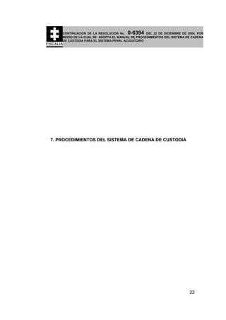 0-6394

CONTINUACION DE LA RESOLUCION No.
DEL 22 DE DICIEMBRE DE 2004, POR
MEDIO DE LA CUAL SE ADOPTA EL MANUAL DE PROCEDIMIENTOS DEL SISTEMA DE CADENA
DE CUSTODIA PARA EL SISTEMA PENAL ACUSATORIO

7. PROCEDIMIENTOS DEL SISTEMA DE CADENA DE CUSTODIA

22

 