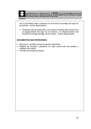 0-6394

CONTINUACION DE LA RESOLUCION No.
DEL 22 DE DICIEMBRE DE 2004, POR
MEDIO DE LA CUAL SE ADOPTA EL MANUAL DE PROCEDIMIENTOS DEL SISTEMA DE CADENA
DE CUSTODIA PARA EL SISTEMA PENAL ACUSATORIO

de lo cual deberá dejar constancia en el formato de entrega del lugar de
los hechos – primer respondiente.
•

Finalizado este procedimiento, de manera inmediata debe darse inicio
al aseguramiento del lugar de los hechos y el diligenciamiento del
formato de entrega del lugar de los hechos – primer respondiente.

DOCUMENTOS QUE INTERVIENEN:
•
•
•

Denuncia o querella cuando se aportan elementos.
Registro de computo y grabación vía radio cuando ello sea posible, o
cualquier otro medio.
Formato de entrega de escena.

24

 