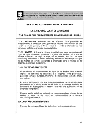 0-6394

CONTINUACION DE LA RESOLUCION No.
DEL 22 DE DICIEMBRE DE 2004, POR
MEDIO DE LA CUAL SE ADOPTA EL MANUAL DE PROCEDIMIENTOS DEL SISTEMA DE CADENA
DE CUSTODIA PARA EL SISTEMA PENAL ACUSATORIO

MANUAL DEL SISTEMA DE CADENA DE CUSTODIA
7.1. MANEJO DEL LUGAR DE LOS HECHOS
7.1.2. FGN-CC-ALH: ASEGURAMIENTO DEL LUGAR DE LOS HECHOS
7.1.2.1 DEFINICION: Actividad que se adelanta para garantizar el
aseguramiento o protección del lugar de los hechos con ocasión de una
posible conducta punible, a fin de evitar la perdida o alteración de los
elementos materia de prueba o evidencia física.
7.1.2.2 LIMITES: Aplica a la primera autoridad que haga presencia en el
lugar, al lugar del hecho, personas y lugares relacionados. Inicia con la
primera autoridad que llega al lugar de los hechos, una vez se haya
verificado y confirmado la noticia criminal y finaliza con la entrega del lugar
de los hechos al servidor designado o encargado para el manejo de la
diligencia o autoridad competente.
7.1.2.3 ASPECTOS RELEVANTES
•

Quien efectúa el aseguramiento del lugar de los hechos debe evitar el
ingreso de personas no asignadas a la diligencia como periodistas,
parientes, amigos, curiosos, miembros de instituciones con alto rango,
entre otros.

•

El Policía de Vigilancia que este protegiendo el lugar de los hechos, debe
permanecer en el mismo, hasta que se produzca su entrega con el fin de
encaminar la investigación y retirarse una vez sea autorizado por la
autoridad competente.

•

En caso que la policía de vigilancia no haga presencia en el lugar de los
hechos la protección del mismo es responsabilidad de la primera
autoridad que lo aborda.

DOCUMENTOS QUE INTERVIENEN
•

Formato de entrega del lugar de los hechos – primer respondiente.

30

 